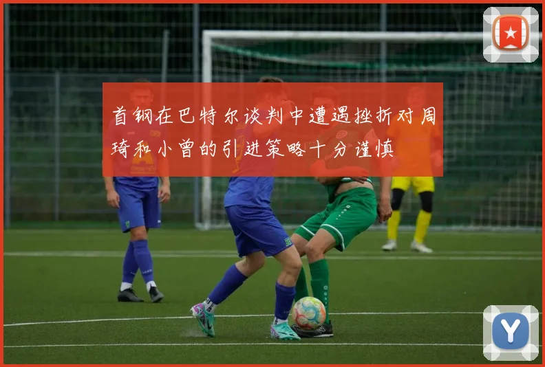 首钢在巴特尔谈判中遭遇挫折对周琦和小曾的引进策略十分谨慎