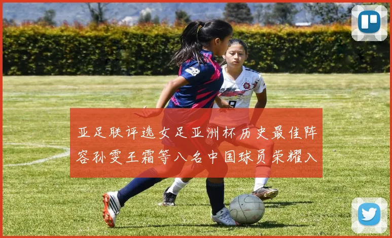 亚足联评选女足亚洲杯历史最佳阵容孙雯王霜等八名中国球员荣耀入选