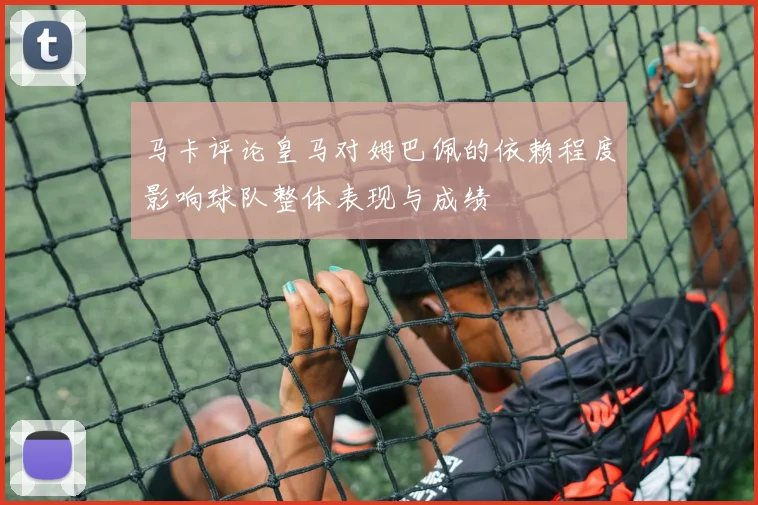 马卡评论皇马对姆巴佩的依赖程度影响球队整体表现与成绩
