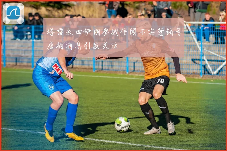 塔雷米回伊朗参战传闻不实营销号虚构消息引发关注