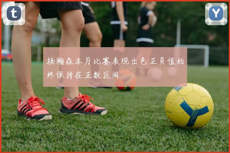 杨瀚森本月比赛表现出色正负值始终保持在正数区间