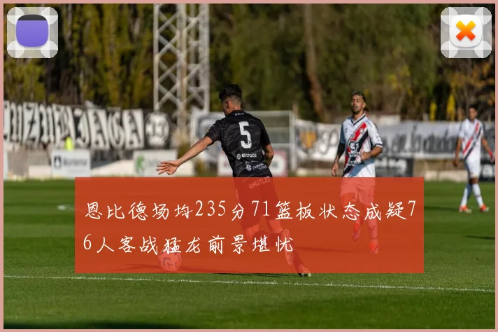 恩比德场均235分71篮板状态成疑76人客战猛龙前景堪忧