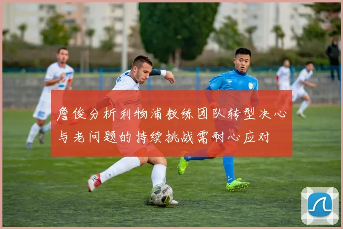 詹俊分析利物浦教练团队转型决心与老问题的持续挑战需耐心应对