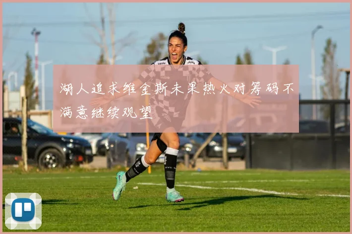 湖人追求维金斯未果热火对筹码不满意继续观望