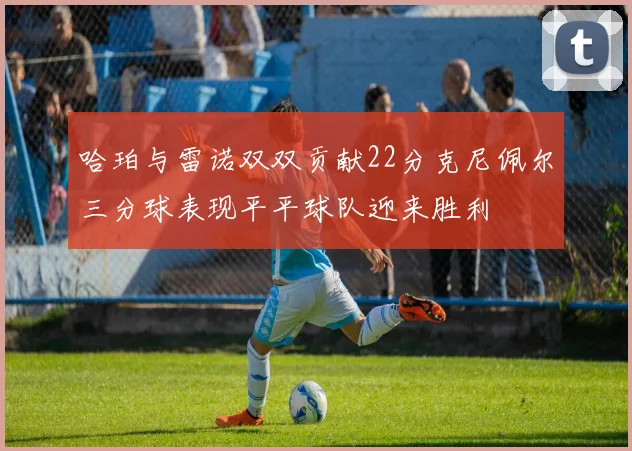 哈珀与雷诺双双贡献22分克尼佩尔三分球表现平平球队迎来胜利