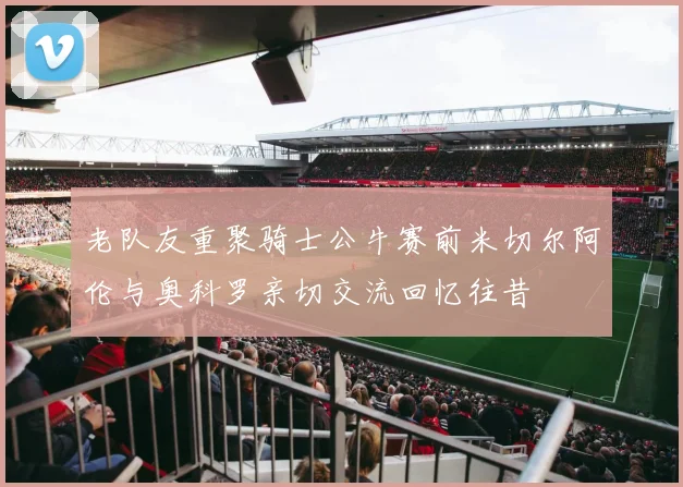 老队友重聚骑士公牛赛前米切尔阿伦与奥科罗亲切交流回忆往昔