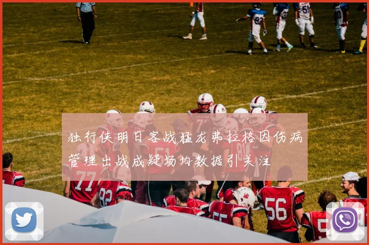 独行侠明日客战猛龙弗拉格因伤病管理出战成疑场均数据引关注