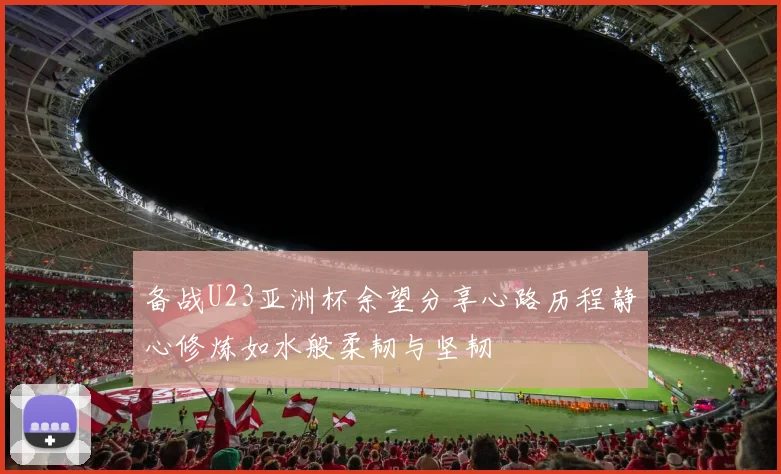 备战U23亚洲杯余望分享心路历程静心修炼如水般柔韧与坚韧