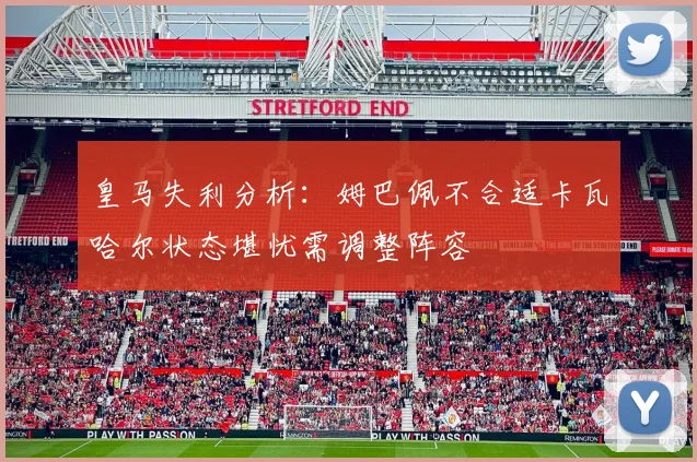 皇马失利分析：姆巴佩不合适卡瓦哈尔状态堪忧需调整阵容