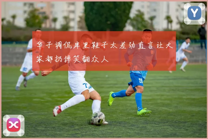 华子调侃库里鞋子太差劲直言让大家都扔掉笑翻众人