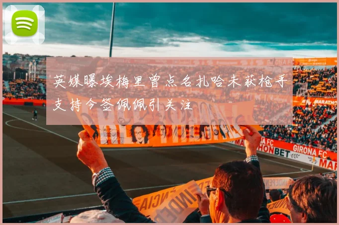 英媒曝埃梅里曾点名扎哈未获枪手支持今签佩佩引关注