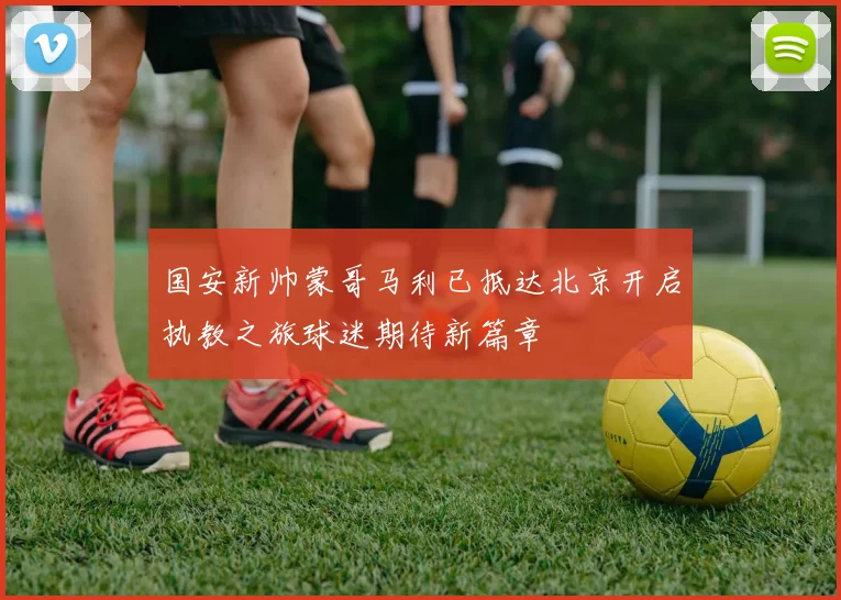 国安新帅蒙哥马利已抵达北京开启执教之旅球迷期待新篇章