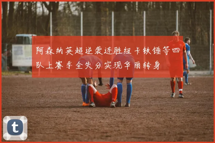 阿森纳英超逆袭连胜纽卡铁锤等四队上赛季全失分实现华丽转身