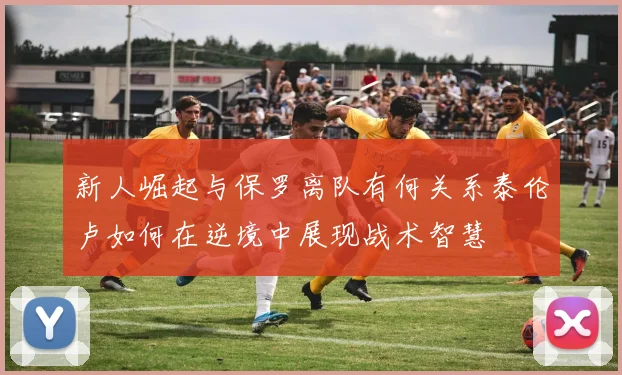 新人崛起与保罗离队有何关系泰伦卢如何在逆境中展现战术智慧
