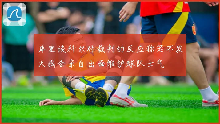 库里谈科尔对裁判的反应称若不发火我会亲自出面维护球队士气
