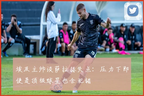 埃及主帅谈萨拉赫失点：压力下即使是顶级球星也会犯错