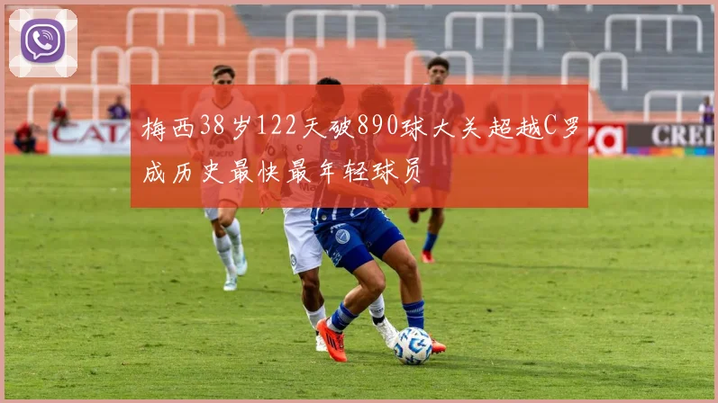 梅西38岁122天破890球大关超越C罗成历史最快最年轻球员