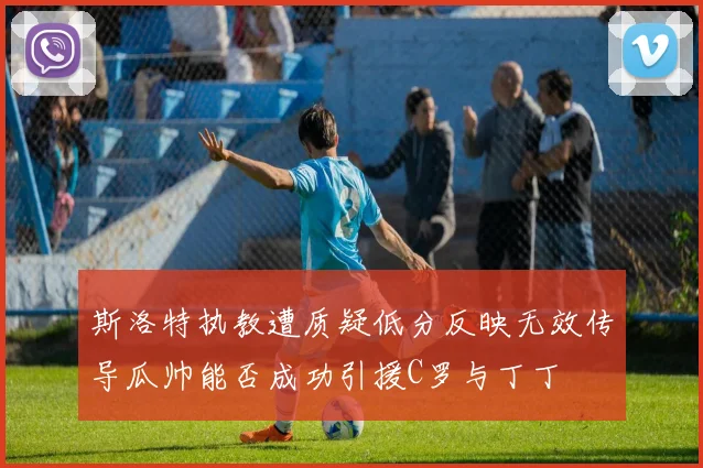 斯洛特执教遭质疑低分反映无效传导瓜帅能否成功引援C罗与丁丁
