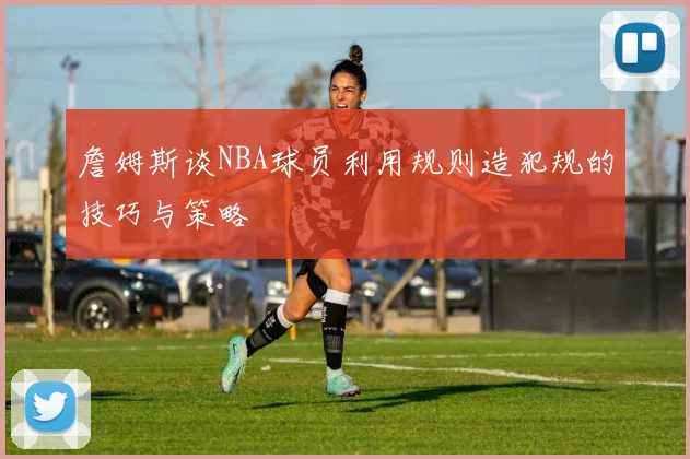 詹姆斯谈NBA球员利用规则造犯规的技巧与策略