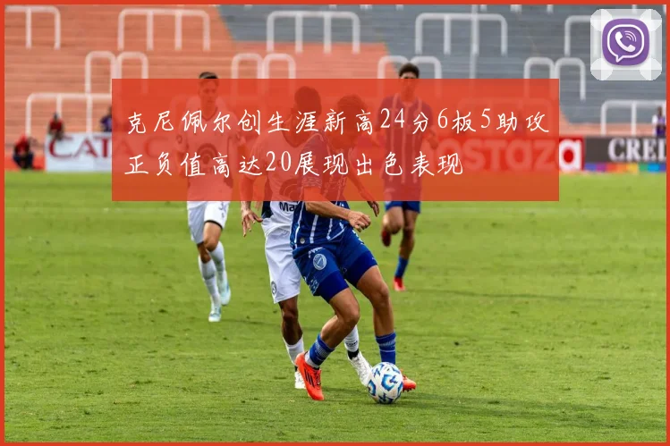 克尼佩尔创生涯新高24分6板5助攻正负值高达20展现出色表现