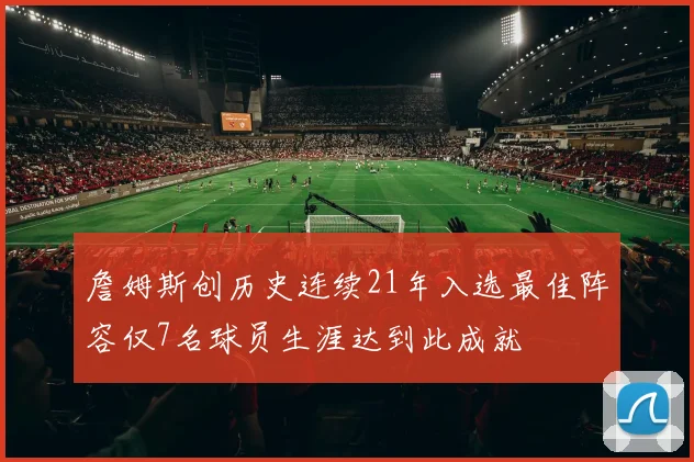 詹姆斯创历史连续21年入选最佳阵容仅7名球员生涯达到此成就