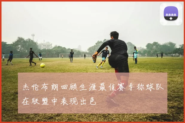 杰伦布朗回顾生涯最佳赛季称球队在联盟中表现出色