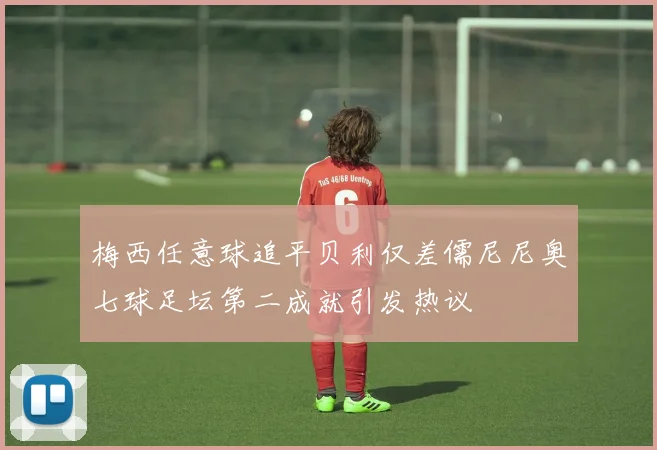 梅西任意球追平贝利仅差儒尼尼奥七球足坛第二成就引发热议