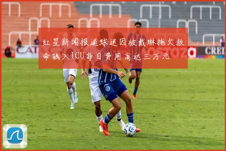 红星新闻报道球迷因被戴琳拖欠救命钱入ICU每日费用高达三万元