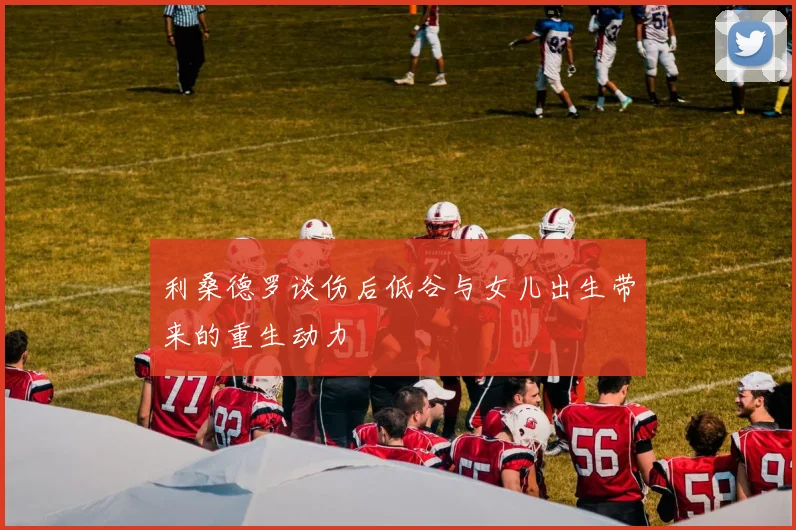 利桑德罗谈伤后低谷与女儿出生带来的重生动力