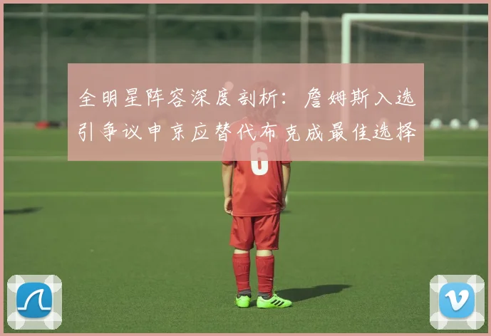 全明星阵容深度剖析：詹姆斯入选引争议申京应替代布克成最佳选择